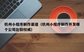 沁阳杭州小程序制作渠道（杭州小程序制作开发哪个公司比较权威）