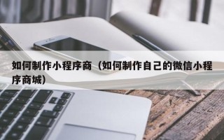 沁阳如何制作小程序商（如何制作自己的微信小程序商城）