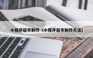 沁阳小程序超市制作（小程序超市制作方法）