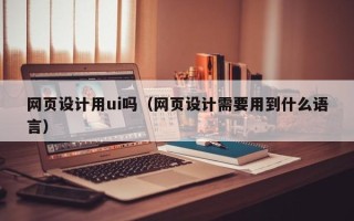 沁阳网页设计用ui吗（网页设计需要用到什么语言）