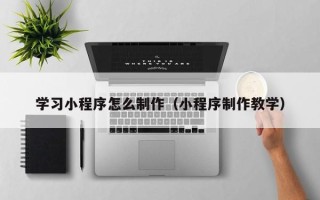沁阳学习小程序怎么制作（小程序制作教学）
