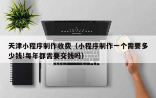 沁阳天津小程序制作收费（小程序制作一个需要多少钱!每年都需要交钱吗）